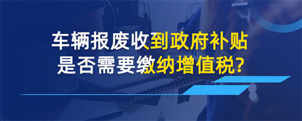 車輛報廢收到政府補貼是否需要繳納增值稅？