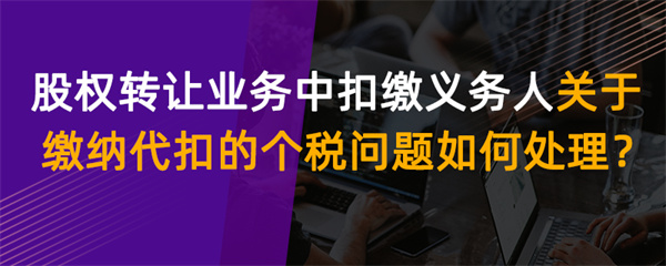 股權轉讓業務中扣繳義務人關于繳納代扣的個稅